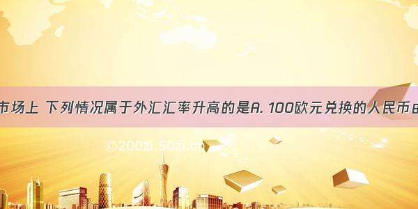 在我国外汇市场上 下列情况属于外汇汇率升高的是A. 100欧元兑换的人民币由原来的999