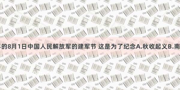 单选题每年的8月1日中国人民解放军的建军节 这是为了纪念A.秋收起义B.南昌起义C.井