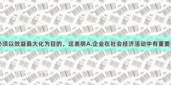 单选题企业必须以效益最大化为目的。这表明A.企业在社会经济活动中有重要作用B.企业是