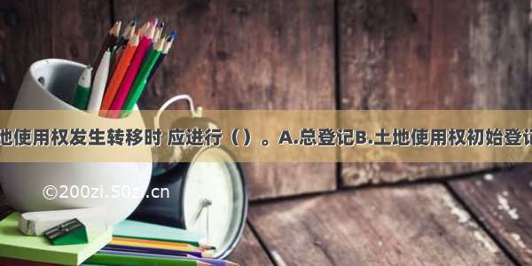 国有建设用地使用权发生转移时 应进行（）。A.总登记B.土地使用权初始登记C.国有建设