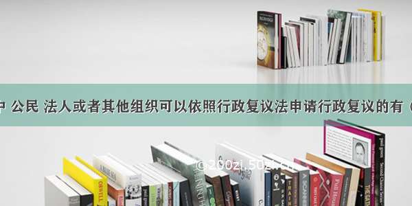 下列各项中 公民 法人或者其他组织可以依照行政复议法申请行政复议的有（ ）。A.对