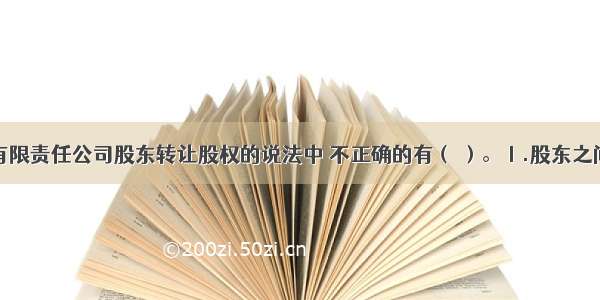 下列有关有限责任公司股东转让股权的说法中 不正确的有（ ）。Ⅰ.股东之间可以相互