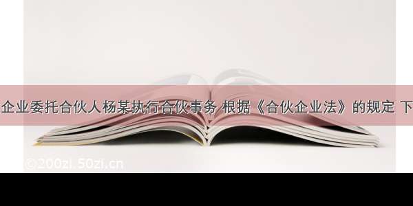 某普通合伙企业委托合伙人杨某执行合伙事务 根据《合伙企业法》的规定 下列关于杨某