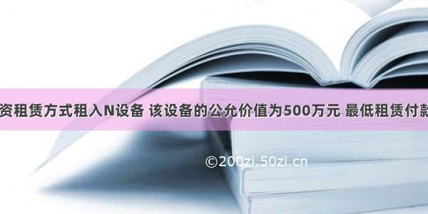 甲企业以融资租赁方式租入N设备 该设备的公允价值为500万元 最低租赁付款额的现值为