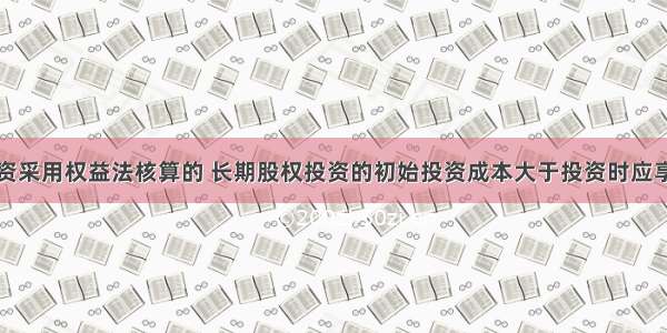 长期股权投资采用权益法核算的 长期股权投资的初始投资成本大于投资时应享有被投资单