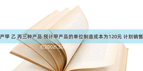 某公司生产甲 乙 丙三种产品 预计甲产品的单位制造成本为120元 计划销售10000件 