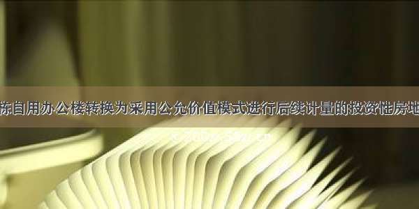 甲公司将一栋自用办公楼转换为采用公允价值模式进行后续计量的投资性房地产 该办公楼