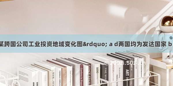 该图是“某跨国公司工业投资地域变化图” a d两国均为发达国家 b c两国均为发展中