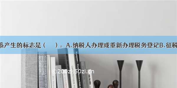 税收法律关系产生的标志是（　　）。A.纳税人办理或重新办理税务登记B.征税主体与纳税