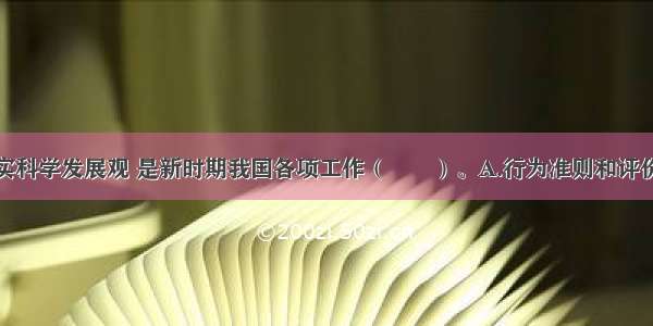 深入贯彻落实科学发展观 是新时期我国各项工作（　　）。A.行为准则和评价标准B.基本