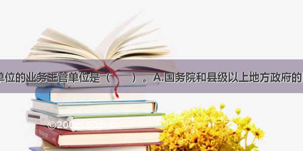 民办非企业单位的业务主管单位是（　　）。A.国务院和县级以上地方政府的民政部门??B.