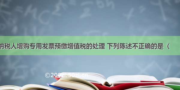 辅导期一般纳税人增购专用发票预缴增值税的处理 下列陈述不正确的是（　　）。A.纳税