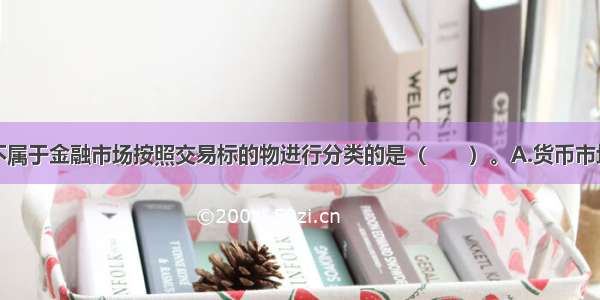 下列选项中不属于金融市场按照交易标的物进行分类的是（　　）。A.货币市场B.证券市场