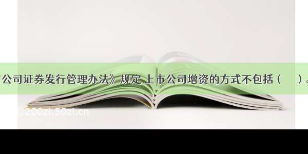 我国《上市公司证券发行管理办法》规定 上市公司增资的方式不包括（　　）。A.向原股