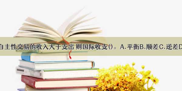 国际贸易中 若自主性交易的收入大于支出 则国际收支()。A.平衡B.顺差C.逆差D.不一定ABCD