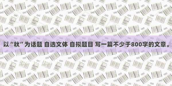 以“秋”为话题 自选文体 自拟题目 写一篇不少于800字的文章。