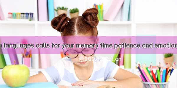 .Learning foreign languages calls for your memory time patience and emotions. it is not a