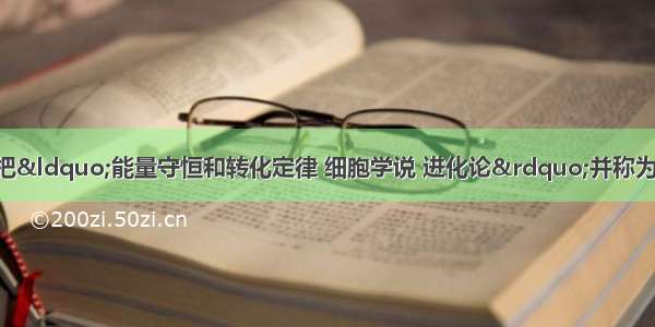 单选题恩格斯曾经把“能量守恒和转化定律 细胞学说 进化论”并称为19世纪自然科学的