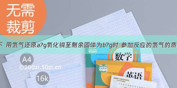 在加热条件下 用氢气还原a?g氧化铜至剩余固体为b?g时 参加反应的氢气的质量为A.B.C.D.