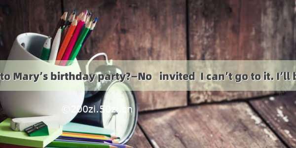 —Will you go to Mary’s birthday party?—No   invited  I can’t go to it. I’ll be too busy th