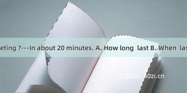 --- will the meeting ?---In about 20 minutes. A. How long  last B. When  last C. How often