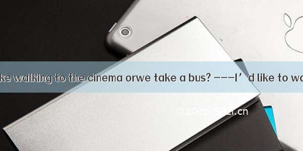 ---Do you feel like walking to the cinema orwe take a bus? ---I’d like to walk. But since