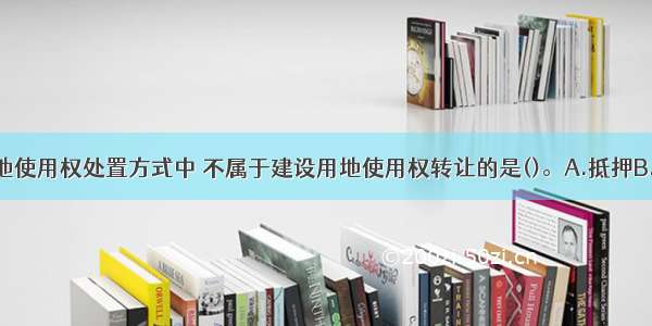 下列建设用地使用权处置方式中 不属于建设用地使用权转让的是()。A.抵押B.出售C.互换