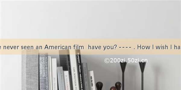 ---- You have never seen an American film  have you? ---- . How I wish I had such a chanc