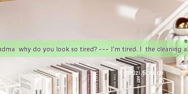 --- Hi  Grandma  why do you look so tired? --- I’m tired. I  the cleaning all morning.A.