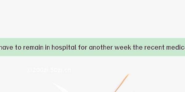 The patient will have to remain in hospital for another week the recent medical report.A.