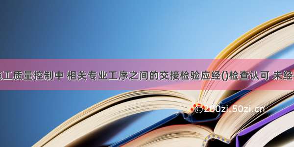 路基工程施工质量控制中 相关专业工序之间的交接检验应经()检查认可 未经检查或检查