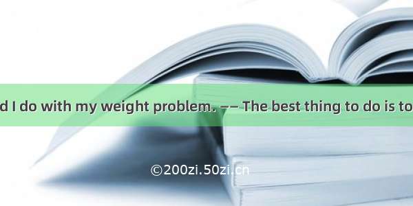 —— What should I do with my weight problem. —— The best thing to do is to limit yourself t