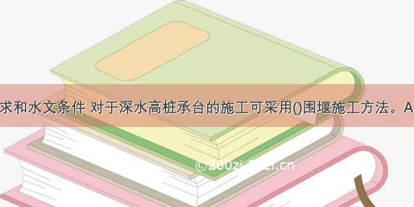 根据设计要求和水文条件 对于深水高桩承台的施工可采用()围堰施工方法。A.钢板桩围堰