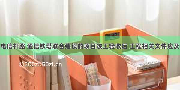 电信管道 电信杆路 通信铁塔联合建设的项目竣工验收后 工程相关文件应及时向当地(