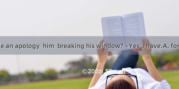 —Have you made an apology  him  breaking his window? —Yes  I have.A. for; toB. to; toC. fo