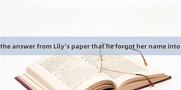 Jim was so busythe answer from Lily’s paper that he forgot her name into his.A. to copy  t