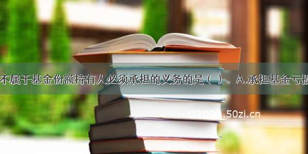 下列各项中 不属于基金份额持有人必须承担的义务的是（）。A.承担基金亏损或终止的全