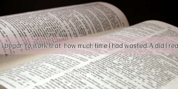 It was not until I began to work that  how much time I had wasted.A did I realize B didn’t