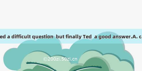 The teacher asked a difficult question  but finally Ted  a good answer.A. came up withB. p