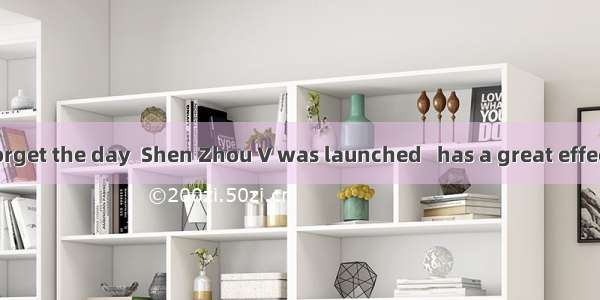 I shall never forget the day  Shen Zhou V was launched   has a great effect on my life.A.