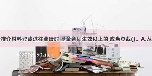 基金宣传推介材料登载过往业绩时 基金合同生效以上的 应当登载()。A.从合同生效