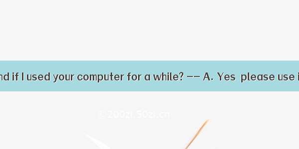 . –Would you mind if I used your computer for a while? -- A. Yes  please use it if you wan