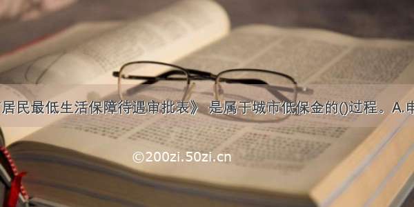 填写《城市居民最低生活保障待遇审批表》 是属于城市低保金的()过程。A.申请B.审批C.