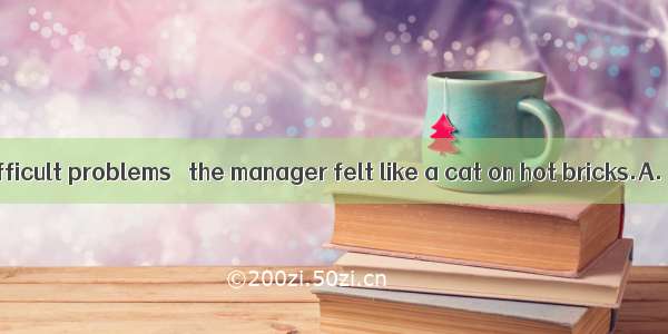 With a lot of difficult problems   the manager felt like a cat on hot bricks.A. to settleB