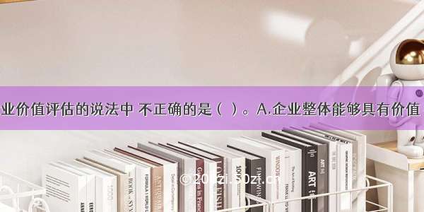 下列关于企业价值评估的说法中 不正确的是（）。A.企业整体能够具有价值 在于它可以