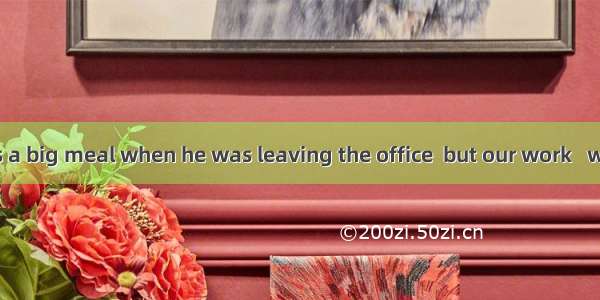 Jack offered us a big meal when he was leaving the office  but our work   we refused it.A.