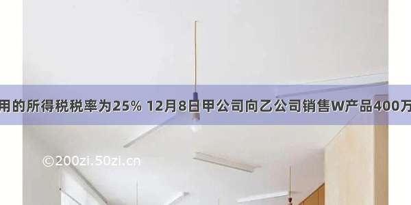 甲公司适用的所得税税率为25% 12月8日甲公司向乙公司销售W产品400万件 单位售