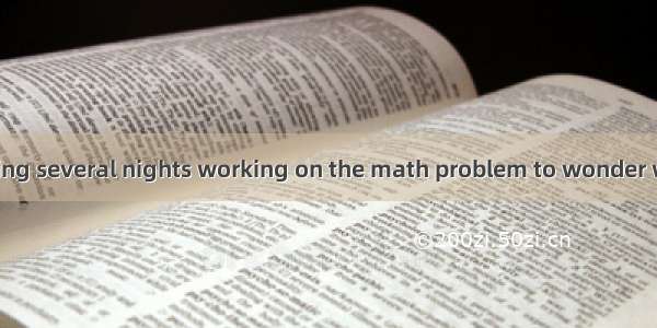 Only after spending several nights working on the math problem to wonder whether the probl