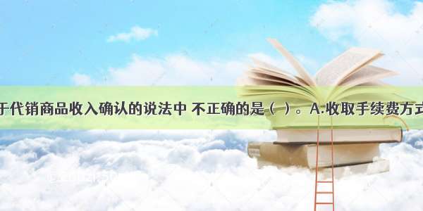 下列各项关于代销商品收入确认的说法中 不正确的是（）。A.收取手续费方式下的委托代