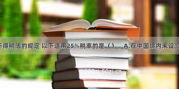 根据企业所得税法的规定 以下适用25%税率的是（）。A.在中国境内未设立机构 场所 